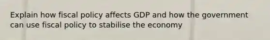 Explain how fiscal policy affects GDP and how the government can use fiscal policy to stabilise the economy