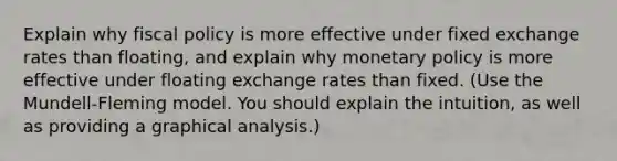 Explain why <a href='https://www.questionai.com/knowledge/kPTgdbKdvz-fiscal-policy' class='anchor-knowledge'>fiscal policy</a> is more effective under fixed exchange rates than floating, and explain why <a href='https://www.questionai.com/knowledge/kEE0G7Llsx-monetary-policy' class='anchor-knowledge'>monetary policy</a> is more effective under floating exchange rates than fixed. (Use the Mundell-Fleming model. You should explain the intuition, as well as providing a graphical analysis.)