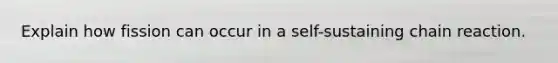 Explain how fission can occur in a self-sustaining chain reaction.