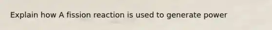 Explain how A fission reaction is used to generate power