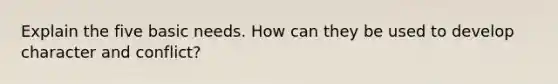 Explain the five basic needs. How can they be used to develop character and conflict?