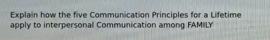 Explain how the five Communication Principles for a Lifetime apply to interpersonal Communication among FAMILY