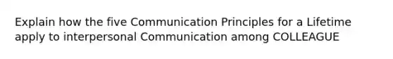 Explain how the five Communication Principles for a Lifetime apply to interpersonal Communication among COLLEAGUE