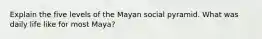 Explain the five levels of the Mayan social pyramid. What was daily life like for most Maya?