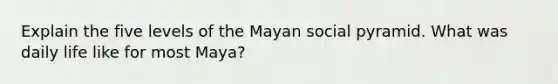 Explain the five levels of the Mayan social pyramid. What was daily life like for most Maya?