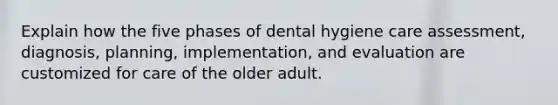 Explain how the five phases of dental hygiene care assessment, diagnosis, planning, implementation, and evaluation are customized for care of the older adult.