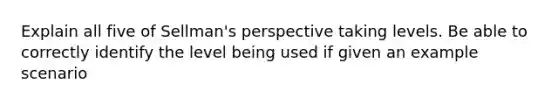 Explain all five of Sellman's perspective taking levels. Be able to correctly identify the level being used if given an example scenario