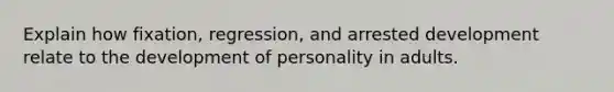 Explain how fixation, regression, and arrested development relate to the development of personality in adults.