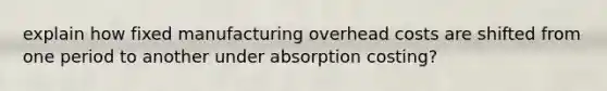 explain how fixed manufacturing overhead costs are shifted from one period to another under absorption costing?