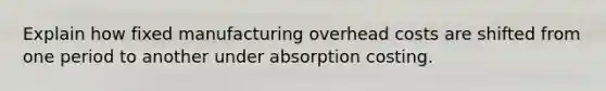 Explain how fixed manufacturing overhead costs are shifted from one period to another under absorption costing.