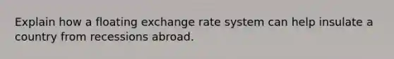 Explain how a floating exchange rate system can help insulate a country from recessions abroad.