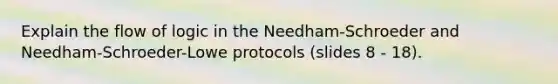 Explain the flow of logic in the Needham-Schroeder and Needham-Schroeder-Lowe protocols (slides 8 - 18).