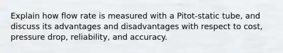 Explain how flow rate is measured with a Pitot-static tube, and discuss its advantages and disadvantages with respect to cost, pressure drop, reliability, and accuracy.