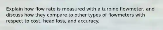 Explain how flow rate is measured with a turbine flowmeter, and discuss how they compare to other types of flowmeters with respect to cost, head loss, and accuracy.