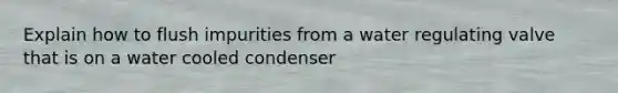Explain how to flush impurities from a water regulating valve that is on a water cooled condenser