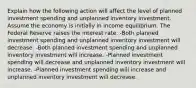 Explain how the following action will affect the level of planned investment spending and unplanned inventory investment. Assume the economy is initially in income equilibrium. The Federal Reserve raises the interest rate. -Both planned investment spending and unplanned inventory investment will decrease. -Both planned investment spending and unplanned inventory investment will increase. -Planned investment spending will decrease and unplanned inventory investment will increase. -Planned investment spending will increase and unplanned inventory investment will decrease.