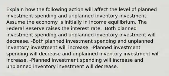 Explain how the following action will affect the level of planned investment spending and unplanned inventory investment. Assume the economy is initially in income equilibrium. The Federal Reserve raises the interest rate. -Both planned investment spending and unplanned inventory investment will decrease. -Both planned investment spending and unplanned inventory investment will increase. -Planned investment spending will decrease and unplanned inventory investment will increase. -Planned investment spending will increase and unplanned inventory investment will decrease.