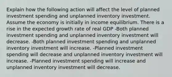 Explain how the following action will affect the level of planned investment spending and unplanned inventory investment. Assume the economy is initially in income equilibrium. There is a rise in the expected growth rate of real GDP -Both planned investment spending and unplanned inventory investment will decrease. -Both planned investment spending and unplanned inventory investment will increase. -Planned investment spending will decrease and unplanned inventory investment will increase. -Planned investment spending will increase and unplanned inventory investment will decrease.