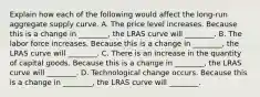 Explain how each of the following would affect the long-run aggregate supply curve. A. The price level increases. Because this is a change in ________, the LRAS curve will ________. B. The labor force increases. Because this is a change in ________, the LRAS curve will ________. C. There is an increase in the quantity of capital goods. Because this is a change in ________, the LRAS curve will ________. D. Technological change occurs. Because this is a change in ________, the LRAS curve will ________.