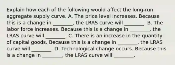 Explain how each of the following would affect the long-run aggregate supply curve. A. The price level increases. Because this is a change in ________, the LRAS curve will ________. B. The labor force increases. Because this is a change in ________, the LRAS curve will ________. C. There is an increase in the quantity of capital goods. Because this is a change in ________, the LRAS curve will ________. D. Technological change occurs. Because this is a change in ________, the LRAS curve will ________.