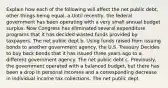 Explain how each of the following will affect the net public debt, other things being equal. a.Until recently, the federal government has been operating with a very small annual budget surplus. Now Congress has eliminated several expenditure programs that it has decided wasted funds provided by taxpayers. The net public dept b. Using funds raised from issuing bonds to another government agency, the U.S. Treasury Decides to buy back bonds that it has issued three years ago to a different government agency. The net public debt c. Previously, the government operated with a balanced budget, but there has been a drop in personal incomes and a corresponding decrease in individual income tax collections. The net public dept