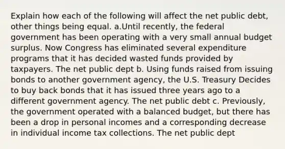 Explain how each of the following will affect the net public debt, other things being equal. a.Until recently, the federal government has been operating with a very small annual budget surplus. Now Congress has eliminated several expenditure programs that it has decided wasted funds provided by taxpayers. The net public dept b. Using funds raised from issuing bonds to another government agency, the U.S. Treasury Decides to buy back bonds that it has issued three years ago to a different government agency. The net public debt c. Previously, the government operated with a balanced budget, but there has been a drop in personal incomes and a corresponding decrease in individual income tax collections. The net public dept