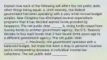 Explain how each of the following will affect the net public​ debt, other things being equal. a. Until​ recently, the federal government has been operating with a very small annual budget surplus. Now Congress has eliminated several expenditure programs that it has decided wasted funds provided by taxpayers. The net public debt _______ b. Using funds raised from issuing bonds to another government​ agency, the U.S. Treasury decides to buy back bonds that it had issued three years ago to a different government agency. The net public debt ______________ c. ​Previously, the government operated with a balanced​ budget, but there has been a drop in personal incomes and a corresponding decrease in individual income tax collections. The net public debt __________