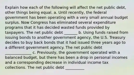 Explain how each of the following will affect the net public​ debt, other things being equal. a. Until​ recently, the federal government has been operating with a very small annual budget surplus. Now Congress has eliminated several expenditure programs that it has decided wasted funds provided by taxpayers. The net public debt _______ b. Using funds raised from issuing bonds to another government​ agency, the U.S. Treasury decides to buy back bonds that it had issued three years ago to a different government agency. The net public debt ______________ c. ​Previously, the government operated with a balanced​ budget, but there has been a drop in personal incomes and a corresponding decrease in individual income tax collections. The net public debt __________