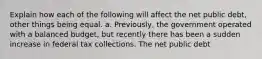 Explain how each of the following will affect the net public​ debt, other things being equal. a. ​Previously, the government operated with a balanced​ budget, but recently there has been a sudden increase in federal tax collections. The net public debt