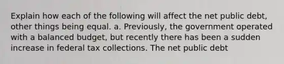 Explain how each of the following will affect the net public​ debt, other things being equal. a. ​Previously, the government operated with a balanced​ budget, but recently there has been a sudden increase in federal tax collections. The net public debt