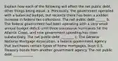 Explain how each of the following will affect the net public debt, other things being equal. a. Previously, the government operated with a balanced budget, but recently there has been a sudden increase in federal tax collections. The net public debt ______ b. The federal government had been operating with a very small annual budget deficit until three successive hurricanes hit the Atlantic Coast, and now government spending has risen substantially. The net public debt ________ c. The General National Mortgage Association, a federal government agency that purchases certain types of home mortgages, buys U.S. Treasury bonds from another government agency. The net public debt ____________