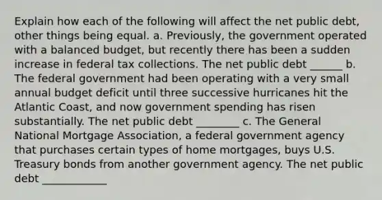 Explain how each of the following will affect the net public debt, other things being equal. a. Previously, the government operated with a balanced budget, but recently there has been a sudden increase in federal tax collections. The net public debt ______ b. The federal government had been operating with a very small annual budget deficit until three successive hurricanes hit the Atlantic Coast, and now government spending has risen substantially. The net public debt ________ c. The General National Mortgage Association, a federal government agency that purchases certain types of home mortgages, buys U.S. Treasury bonds from another government agency. The net public debt ____________