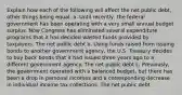 Explain how each of the following will affect the net public​ debt, other things being equal. a. Until​ recently, the federal government has been operating with a very small annual budget surplus. Now Congress has eliminated several expenditure programs that it has decided wasted funds provided by taxpayers. The net public debt b. Using funds raised from issuing bonds to another government​ agency, the U.S. Treasury decides to buy back bonds that it had issued three years ago to a different government agency. The net public debt c. ​Previously, the government operated with a balanced​ budget, but there has been a drop in personal incomes and a corresponding decrease in individual income tax collections. The net public debt