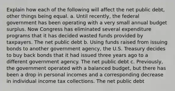 Explain how each of the following will affect the net public​ debt, other things being equal. a. Until​ recently, the federal government has been operating with a very small annual budget surplus. Now Congress has eliminated several expenditure programs that it has decided wasted funds provided by taxpayers. The net public debt b. Using funds raised from issuing bonds to another government​ agency, the U.S. Treasury decides to buy back bonds that it had issued three years ago to a different government agency. The net public debt c. ​Previously, the government operated with a balanced​ budget, but there has been a drop in personal incomes and a corresponding decrease in individual income tax collections. The net public debt