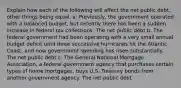 Explain how each of the following will affect the net public debt, other things being equal. a. Previously, the government operated with a balanced budget, but recently there has been a sudden increase in federal tax collections. The net public debt b. The federal government had been operating with a very small annual budget deficit until three successive hurricanes hit the Atlantic Coast, and now government spending has risen substantially. The net public debt c. The General National Mortgage Association, a federal government agency that purchases certain types of home mortgages, buys U.S. Treasury bonds from another government agency. The net public debt