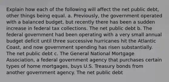 Explain how each of the following will affect the net public debt, other things being equal. a. Previously, the government operated with a balanced budget, but recently there has been a sudden increase in federal tax collections. The net public debt b. The federal government had been operating with a very small annual budget deficit until three successive hurricanes hit the Atlantic Coast, and now government spending has risen substantially. The net public debt c. The General National Mortgage Association, a federal government agency that purchases certain types of home mortgages, buys U.S. Treasury bonds from another government agency. The net public debt