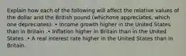 Explain how each of the following will affect the relative values of the dollar and the British pound (whichone appreciates, which one depreciates): • Income growth higher in the United States than in Britain .• Inflation higher in Britain than in the United States .• A real interest rate higher in the United States than in Britain.