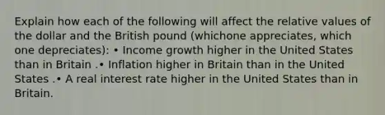 Explain how each of the following will affect the relative values of the dollar and the British pound (whichone appreciates, which one depreciates): • Income growth higher in the United States than in Britain .• Inflation higher in Britain than in the United States .• A real interest rate higher in the United States than in Britain.