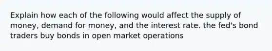 Explain how each of the following would affect the supply of money, demand for money, and the interest rate. the fed's bond traders buy bonds in open market operations