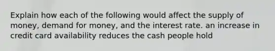 Explain how each of the following would affect the supply of money, demand for money, and the interest rate. an increase in credit card availability reduces the cash people hold