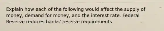 Explain how each of the following would affect the <a href='https://www.questionai.com/knowledge/kUIOOoB75i-supply-of-money' class='anchor-knowledge'>supply of money</a>, demand for money, and the interest rate. Federal Reserve reduces banks' reserve requirements