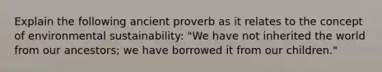 Explain the following ancient proverb as it relates to the concept of environmental sustainability: "We have not inherited the world from our ancestors; we have borrowed it from our children."