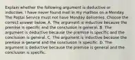 Explain whether the following argument is deductive or inductive. I have never found mail in my mailbox on a Monday. The Postal Service must not have Monday deliveries. Choose the correct answer below. A. The argument is inductive because the premise is specific and the conclusion is general. B. The argument is deductive because the premise is specific and the conclusion is general. C. The argument is inductive because the premise is general and the conclusion is specific. D. The argument is deductive because the premise is general and the conclusion is specific.