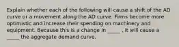 Explain whether each of the following will cause a shift of the AD curve or a movement along the AD curve. Firms become more optimistic and increase their spending on machinery and equipment. Because this is a change in _____ , it will cause a _____ the aggregate demand curve.