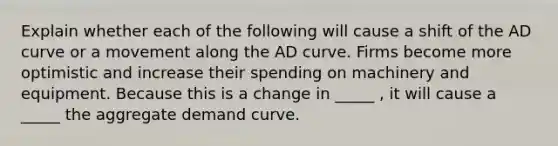 Explain whether each of the following will cause a shift of the AD curve or a movement along the AD curve. Firms become more optimistic and increase their spending on machinery and equipment. Because this is a change in _____ , it will cause a _____ the aggregate demand curve.