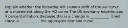 Explain whether the following will cause a shift of the AD curve or a movement along the AD curve The US economy experiences 4 percent inflation. Because this is a change in __________, it will cause a ___________ the aggregate demand curve.