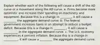 Explain whether each of the following will cause a shift of the AD curve or a movement along the AD curve. a. Firms become more optimistic and increase their spending on machinery and equipment. Because this is a change in ________, it will cause a _________ the aggregate demand curve. b. The federal government increases taxes in an attempt to reduce a budget deficit. Because this is a change in _________​, it will cause a __________ in the aggregate demand curve. c. The U.S. economy experiences 4 percent inflation. Because this is a change in __________​, it will cause a _________ the aggregate demand curve.