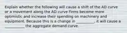 Explain whether the following will cause a shift of the AD curve or a movement along the AD curve Firms become more optimistic and increase their spending on machinery and equipment. Because this is a change in __________, it will cause a ___________ the aggregate demand curve.