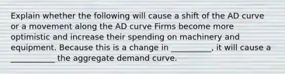 Explain whether the following will cause a shift of the AD curve or a movement along the AD curve Firms become more optimistic and increase their spending on machinery and equipment. Because this is a change in __________, it will cause a ___________ the aggregate demand curve.