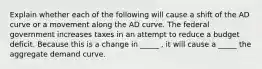 Explain whether each of the following will cause a shift of the AD curve or a movement along the AD curve. The federal government increases taxes in an attempt to reduce a budget deficit. Because this is a change in _____ , it will cause a _____ the aggregate demand curve.